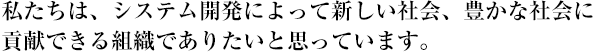 私たちは、システム開発によって新しい社会、豊かな社会に貢献できる組織でありたいと思っています。